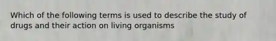 Which of the following terms is used to describe the study of drugs and their action on living organisms