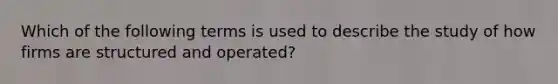 Which of the following terms is used to describe the study of how firms are structured and operated?