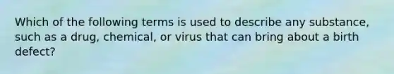 Which of the following terms is used to describe any substance, such as a drug, chemical, or virus that can bring about a birth defect?