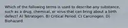 Which of the following terms is used to describe any substance, such as a drug, chemical, or virus that can bring about a birth defect? A) Tetratogen. B) Critical Period. C) Carcinogen. D) Biohazard.