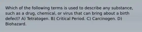 Which of the following terms is used to describe any substance, such as a drug, chemical, or virus that can bring about a birth defect? A) Tetratogen. B) Critical Period. C) Carcinogen. D) Biohazard.