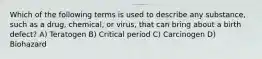 Which of the following terms is used to describe any substance, such as a drug, chemical, or virus, that can bring about a birth defect? A) Teratogen B) Critical period C) Carcinogen D) Biohazard