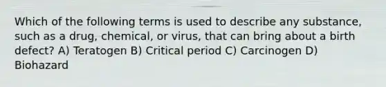 Which of the following terms is used to describe any substance, such as a drug, chemical, or virus, that can bring about a birth defect? A) Teratogen B) Critical period C) Carcinogen D) Biohazard