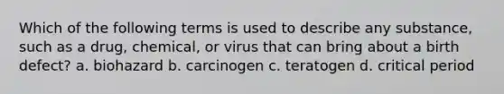 Which of the following terms is used to describe any substance, such as a drug, chemical, or virus that can bring about a birth defect? a. biohazard b. carcinogen c. teratogen d. critical period