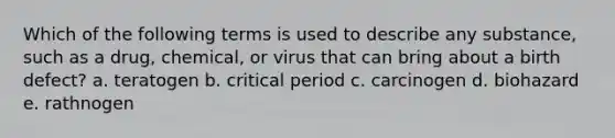 Which of the following terms is used to describe any substance, such as a drug, chemical, or virus that can bring about a birth defect? a. teratogen b. critical period c. carcinogen d. biohazard e. rathnogen