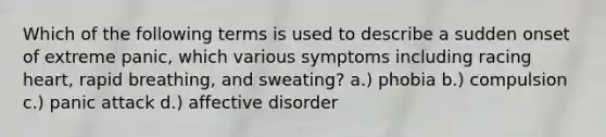 Which of the following terms is used to describe a sudden onset of extreme panic, which various symptoms including racing heart, rapid breathing, and sweating? a.) phobia b.) compulsion c.) panic attack d.) affective disorder