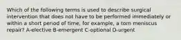 Which of the following terms is used to describe surgical intervention that does not have to be performed immediately or within a short period of time, for example, a torn meniscus repair? A-elective B-emergent C-optional D-urgent