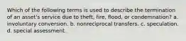 Which of the following terms is used to describe the termination of an asset's service due to theft, fire, flood, or condemnation? a. involuntary conversion. b. nonreciprocal transfers. c. speculation. d. special assessment.