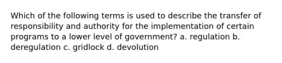 Which of the following terms is used to describe the transfer of responsibility and authority for the implementation of certain programs to a lower level of government? a. regulation b. deregulation c. gridlock d. devolution