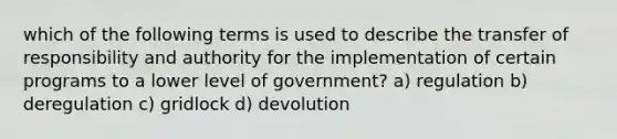 which of the following terms is used to describe the transfer of responsibility and authority for the implementation of certain programs to a lower level of government? a) regulation b) deregulation c) gridlock d) devolution