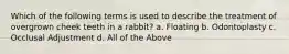 Which of the following terms is used to describe the treatment of overgrown cheek teeth in a rabbit? a. Floating b. Odontoplasty c. Occlusal Adjustment d. All of the Above