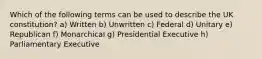 Which of the following terms can be used to describe the UK constitution? a) Written b) Unwritten c) Federal d) Unitary e) Republican f) Monarchical g) Presidential Executive h) Parliamentary Executive