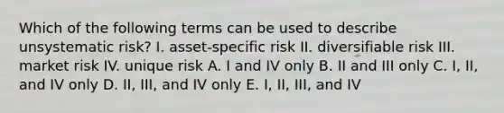 Which of the following terms can be used to describe unsystematic risk? I. asset-specific risk II. diversifiable risk III. market risk IV. unique risk A. I and IV only B. II and III only C. I, II, and IV only D. II, III, and IV only E. I, II, III, and IV