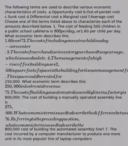 The following terms are used to describe various economic characteristics of costs. a.Opportunity cost b.Out-of-pocket cost c.Sunk cost d.Differential cost e.Marginal cost f.Average cost Choose one of the terms listed above to characterize each of the amounts described below. 1. The cost of feeding 500 children in a public school cafeteria is 800 per day, or1.60 per child per day. What economic term describes this 1.60 cost? 2. The cost of including one extra child in a day-care center. 3. The cost of merchandise inventory purchased two years ago, which is now obsolete. 4. The management of a high-rise office building uses 2,500 square feet of space in the building for its own management functions. This space could be rented for250,000. What economic term describes this 250,000 in lost rental revenue? 5. The cost of building an automated assembly line in a factory is800,000. The cost of building a manually operated assembly line is 375,000. What economic term is used to describe the difference between those two amounts? 6. Referring to the preceding question, what economic term is used to describe the800,000 cost of building the automated assembly line? 7. The cost incurred by a computer manufacturer to produce one more unit in its most popular line of laptop computers