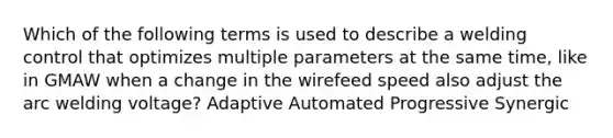 Which of the following terms is used to describe a welding control that optimizes multiple parameters at the same time, like in GMAW when a change in the wirefeed speed also adjust the arc welding voltage? Adaptive Automated Progressive Synergic