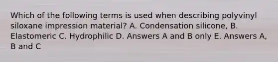 Which of the following terms is used when describing polyvinyl siloxane impression material? A. Condensation silicone, B. Elastomeric C. Hydrophilic D. Answers A and B only E. Answers A, B and C