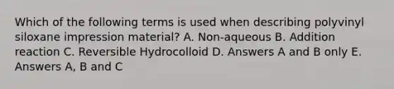 Which of the following terms is used when describing polyvinyl siloxane impression material? A. Non-aqueous B. Addition reaction C. Reversible Hydrocolloid D. Answers A and B only E. Answers A, B and C