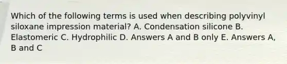 Which of the following terms is used when describing polyvinyl siloxane impression material? A. Condensation silicone B. Elastomeric C. Hydrophilic D. Answers A and B only E. Answers A, B and C