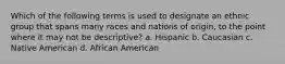 Which of the following terms is used to designate an ethnic group that spans many races and nations of origin, to the point where it may not be descriptive? a. Hispanic b. Caucasian c. Native American d. African American