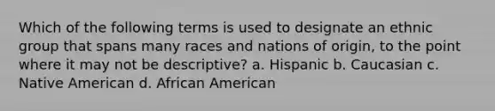 Which of the following terms is used to designate an ethnic group that spans many races and nations of origin, to the point where it may not be descriptive? a. Hispanic b. Caucasian c. Native American d. African American