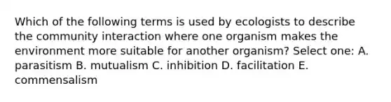 Which of the following terms is used by ecologists to describe the community interaction where one organism makes the environment more suitable for another organism? Select one: A. parasitism B. mutualism C. inhibition D. facilitation E. commensalism