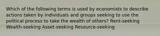 Which of the following terms is used by economists to describe actions taken by individuals and groups seeking to use the political process to take the wealth of others? Rent-seeking Wealth-seeking Asset-seeking Resource-seeking