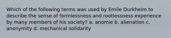 Which of the following terms was used by Emile Durkheim to describe the sense of formlessness and rootlessness experience by many members of his society? a. anomie b. alienation c. anonymity d. mechanical solidarity