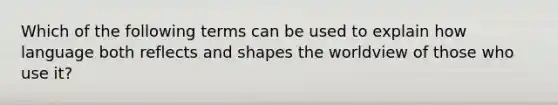 Which of the following terms can be used to explain how language both reflects and shapes the worldview of those who use it?