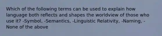 Which of the following terms can be used to explain how language both reflects and shapes the worldview of those who use it? -Symbol, -Semantics, -Linguistic Relativity, -Naming, -None of the above