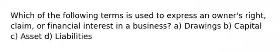 Which of the following terms is used to express an owner's right, claim, or financial interest in a business? a) Drawings b) Capital c) Asset d) Liabilities