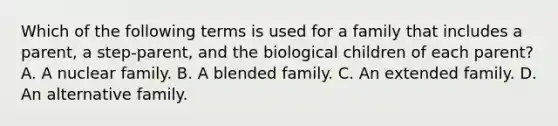 Which of the following terms is used for a family that includes a parent, a step-parent, and the biological children of each parent? A. A nuclear family. B. A blended family. C. An extended family. D. An alternative family.