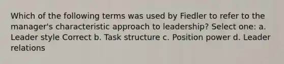 Which of the following terms was used by Fiedler to refer to the manager's characteristic approach to leadership? Select one: a. Leader style Correct b. Task structure c. Position power d. Leader relations