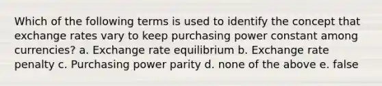 Which of the following terms is used to identify the concept that exchange rates vary to keep purchasing power constant among currencies? a. Exchange rate equilibrium b. Exchange rate penalty c. Purchasing power parity d. none of the above e. false