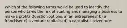 Which of the following terms would be used to identify the person who takes the risk of starting and managing a business to make a profit? Question options: a) an entrepreneur b) a franchiser c) a venture capitalist d) a capitalistic adventurer