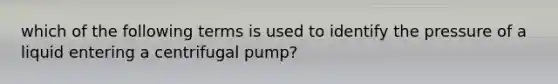 which of the following terms is used to identify the pressure of a liquid entering a centrifugal pump?