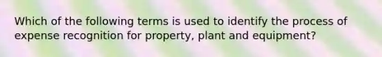 Which of the following terms is used to identify the process of expense recognition for property, plant and equipment?