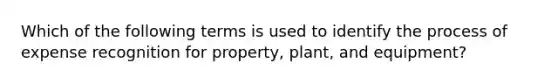 Which of the following terms is used to identify the process of expense recognition for property, plant, and equipment?