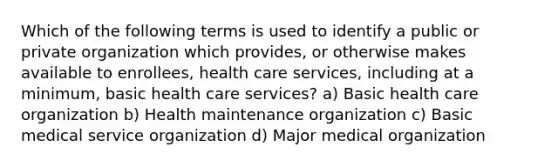 Which of the following terms is used to identify a public or private organization which provides, or otherwise makes available to enrollees, health care services, including at a minimum, basic health care services? a) Basic health care organization b) Health maintenance organization c) Basic medical service organization d) Major medical organization