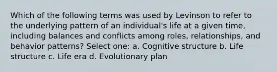 Which of the following terms was used by Levinson to refer to the underlying pattern of an individual's life at a given time, including balances and conflicts among roles, relationships, and behavior patterns? Select one: a. Cognitive structure b. Life structure c. Life era d. Evolutionary plan