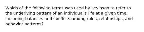 Which of the following terms was used by Levinson to refer to the underlying pattern of an individual's life at a given time, including balances and conflicts among roles, relatioships, and behavior patterns?