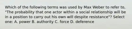 Which of the following terms was used by Max Weber to refer to, "The probability that one actor within a social relationship will be in a position to carry out his own will despite resistance"? Select one: A. power B. authority C. force D. deference