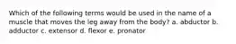 Which of the following terms would be used in the name of a muscle that moves the leg away from the body? a. abductor b. adductor c. extensor d. flexor e. pronator