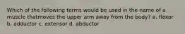 Which of the following terms would be used in the name of a muscle thatmoves the upper arm away from the body? a. flexor b. adductor c. extensor d. abductor