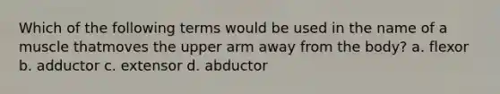 Which of the following terms would be used in the name of a muscle thatmoves the upper arm away from the body? a. flexor b. adductor c. extensor d. abductor