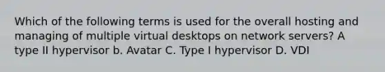 Which of the following terms is used for the overall hosting and managing of multiple virtual desktops on network servers? A type II hypervisor b. Avatar C. Type I hypervisor D. VDI