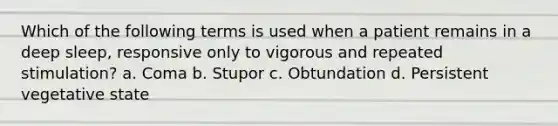 Which of the following terms is used when a patient remains in a deep sleep, responsive only to vigorous and repeated stimulation? a. Coma b. Stupor c. Obtundation d. Persistent vegetative state