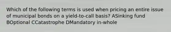 Which of the following terms is used when pricing an entire issue of municipal bonds on a yield-to-call basis? ASinking fund BOptional CCatastrophe DMandatory in-whole