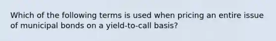 Which of the following terms is used when pricing an entire issue of municipal bonds on a yield-to-call basis?