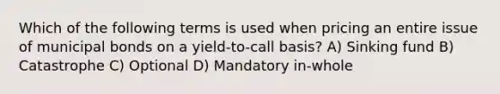 Which of the following terms is used when pricing an entire issue of municipal bonds on a yield-to-call basis? A) Sinking fund B) Catastrophe C) Optional D) Mandatory in-whole