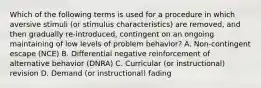 Which of the following terms is used for a procedure in which aversive stimuli (or stimulus characteristics) are removed, and then gradually re-introduced, contingent on an ongoing maintaining of low levels of problem behavior? A. Non-contingent escape (NCE) B. Differential negative reinforcement of alternative behavior (DNRA) C. Curricular (or instructional) revision D. Demand (or instructional) fading